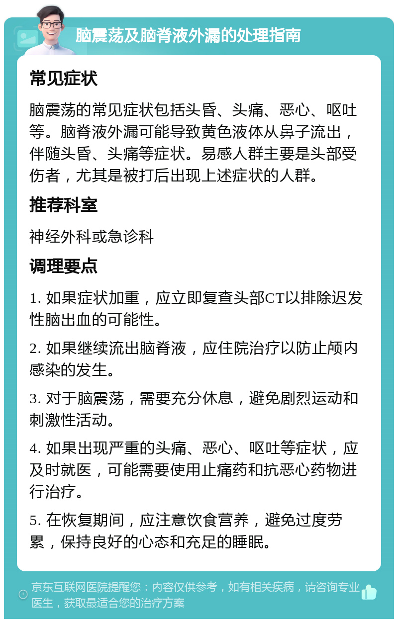 脑震荡及脑脊液外漏的处理指南 常见症状 脑震荡的常见症状包括头昏、头痛、恶心、呕吐等。脑脊液外漏可能导致黄色液体从鼻子流出，伴随头昏、头痛等症状。易感人群主要是头部受伤者，尤其是被打后出现上述症状的人群。 推荐科室 神经外科或急诊科 调理要点 1. 如果症状加重，应立即复查头部CT以排除迟发性脑出血的可能性。 2. 如果继续流出脑脊液，应住院治疗以防止颅内感染的发生。 3. 对于脑震荡，需要充分休息，避免剧烈运动和刺激性活动。 4. 如果出现严重的头痛、恶心、呕吐等症状，应及时就医，可能需要使用止痛药和抗恶心药物进行治疗。 5. 在恢复期间，应注意饮食营养，避免过度劳累，保持良好的心态和充足的睡眠。