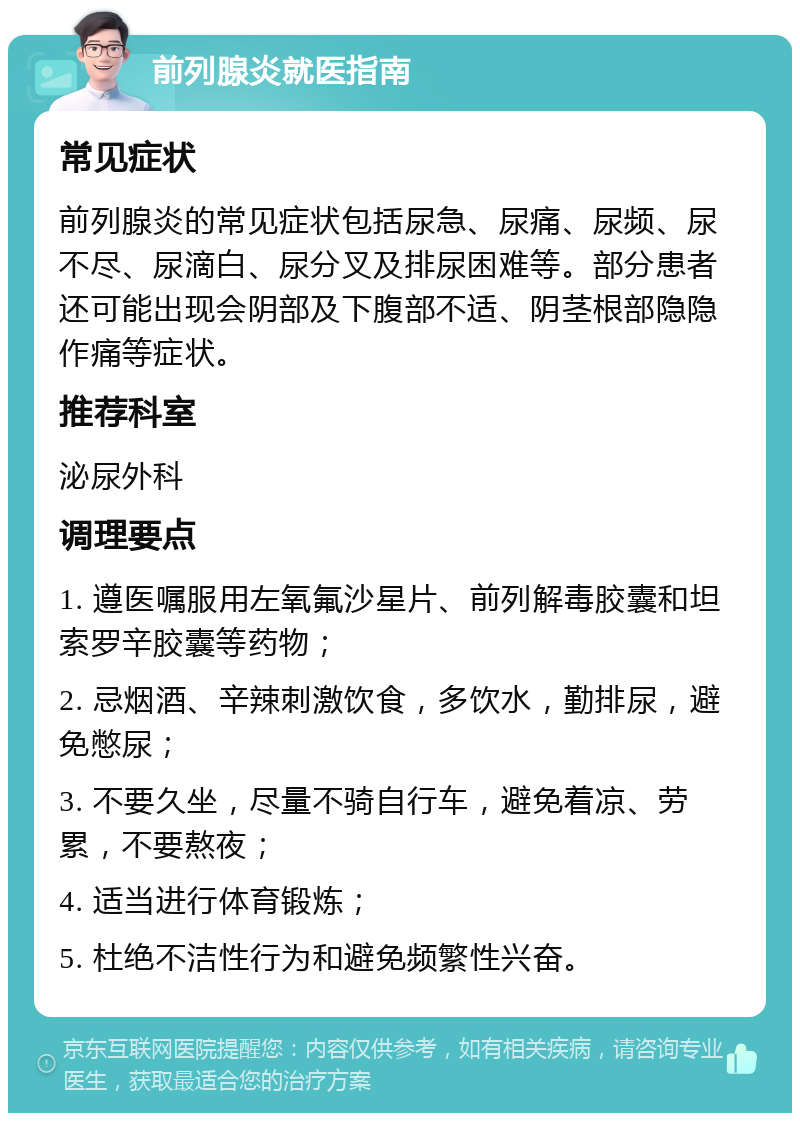 前列腺炎就医指南 常见症状 前列腺炎的常见症状包括尿急、尿痛、尿频、尿不尽、尿滴白、尿分叉及排尿困难等。部分患者还可能出现会阴部及下腹部不适、阴茎根部隐隐作痛等症状。 推荐科室 泌尿外科 调理要点 1. 遵医嘱服用左氧氟沙星片、前列解毒胶囊和坦索罗辛胶囊等药物； 2. 忌烟酒、辛辣刺激饮食，多饮水，勤排尿，避免憋尿； 3. 不要久坐，尽量不骑自行车，避免着凉、劳累，不要熬夜； 4. 适当进行体育锻炼； 5. 杜绝不洁性行为和避免频繁性兴奋。