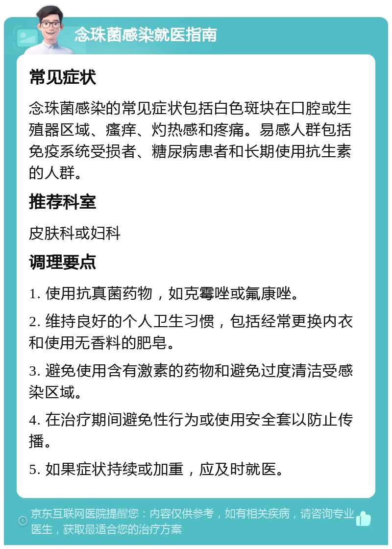 念珠菌感染就医指南 常见症状 念珠菌感染的常见症状包括白色斑块在口腔或生殖器区域、瘙痒、灼热感和疼痛。易感人群包括免疫系统受损者、糖尿病患者和长期使用抗生素的人群。 推荐科室 皮肤科或妇科 调理要点 1. 使用抗真菌药物，如克霉唑或氟康唑。 2. 维持良好的个人卫生习惯，包括经常更换内衣和使用无香料的肥皂。 3. 避免使用含有激素的药物和避免过度清洁受感染区域。 4. 在治疗期间避免性行为或使用安全套以防止传播。 5. 如果症状持续或加重，应及时就医。