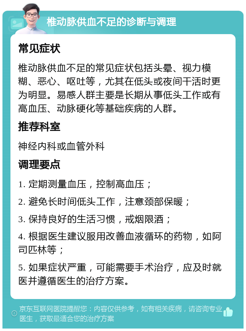 椎动脉供血不足的诊断与调理 常见症状 椎动脉供血不足的常见症状包括头晕、视力模糊、恶心、呕吐等，尤其在低头或夜间干活时更为明显。易感人群主要是长期从事低头工作或有高血压、动脉硬化等基础疾病的人群。 推荐科室 神经内科或血管外科 调理要点 1. 定期测量血压，控制高血压； 2. 避免长时间低头工作，注意颈部保暖； 3. 保持良好的生活习惯，戒烟限酒； 4. 根据医生建议服用改善血液循环的药物，如阿司匹林等； 5. 如果症状严重，可能需要手术治疗，应及时就医并遵循医生的治疗方案。