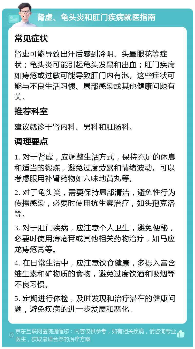 肾虚、龟头炎和肛门疾病就医指南 常见症状 肾虚可能导致出汗后感到冷阴、头晕眼花等症状；龟头炎可能引起龟头发黑和出血；肛门疾病如痔疮或过敏可能导致肛门内有泡。这些症状可能与不良生活习惯、局部感染或其他健康问题有关。 推荐科室 建议就诊于肾内科、男科和肛肠科。 调理要点 1. 对于肾虚，应调整生活方式，保持充足的休息和适当的锻炼，避免过度劳累和情绪波动。可以考虑服用补肾药物如六味地黄丸等。 2. 对于龟头炎，需要保持局部清洁，避免性行为传播感染，必要时使用抗生素治疗，如头孢克洛等。 3. 对于肛门疾病，应注意个人卫生，避免便秘，必要时使用痔疮膏或其他相关药物治疗，如马应龙痔疮膏等。 4. 在日常生活中，应注意饮食健康，多摄入富含维生素和矿物质的食物，避免过度饮酒和吸烟等不良习惯。 5. 定期进行体检，及时发现和治疗潜在的健康问题，避免疾病的进一步发展和恶化。