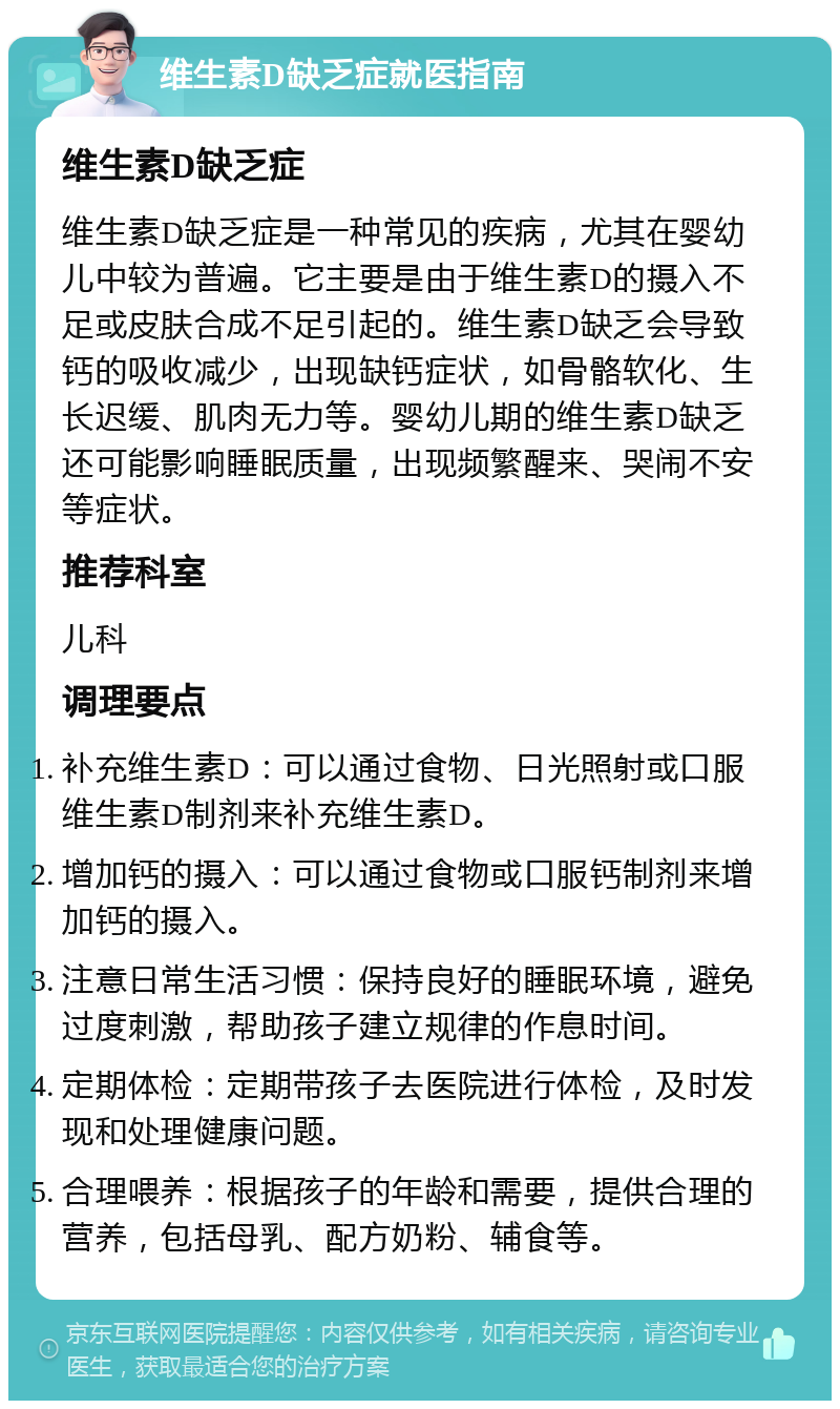 维生素D缺乏症就医指南 维生素D缺乏症 维生素D缺乏症是一种常见的疾病，尤其在婴幼儿中较为普遍。它主要是由于维生素D的摄入不足或皮肤合成不足引起的。维生素D缺乏会导致钙的吸收减少，出现缺钙症状，如骨骼软化、生长迟缓、肌肉无力等。婴幼儿期的维生素D缺乏还可能影响睡眠质量，出现频繁醒来、哭闹不安等症状。 推荐科室 儿科 调理要点 补充维生素D：可以通过食物、日光照射或口服维生素D制剂来补充维生素D。 增加钙的摄入：可以通过食物或口服钙制剂来增加钙的摄入。 注意日常生活习惯：保持良好的睡眠环境，避免过度刺激，帮助孩子建立规律的作息时间。 定期体检：定期带孩子去医院进行体检，及时发现和处理健康问题。 合理喂养：根据孩子的年龄和需要，提供合理的营养，包括母乳、配方奶粉、辅食等。