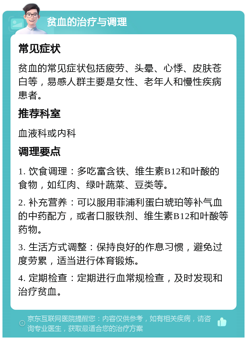 贫血的治疗与调理 常见症状 贫血的常见症状包括疲劳、头晕、心悸、皮肤苍白等，易感人群主要是女性、老年人和慢性疾病患者。 推荐科室 血液科或内科 调理要点 1. 饮食调理：多吃富含铁、维生素B12和叶酸的食物，如红肉、绿叶蔬菜、豆类等。 2. 补充营养：可以服用菲浦利蛋白琥珀等补气血的中药配方，或者口服铁剂、维生素B12和叶酸等药物。 3. 生活方式调整：保持良好的作息习惯，避免过度劳累，适当进行体育锻炼。 4. 定期检查：定期进行血常规检查，及时发现和治疗贫血。