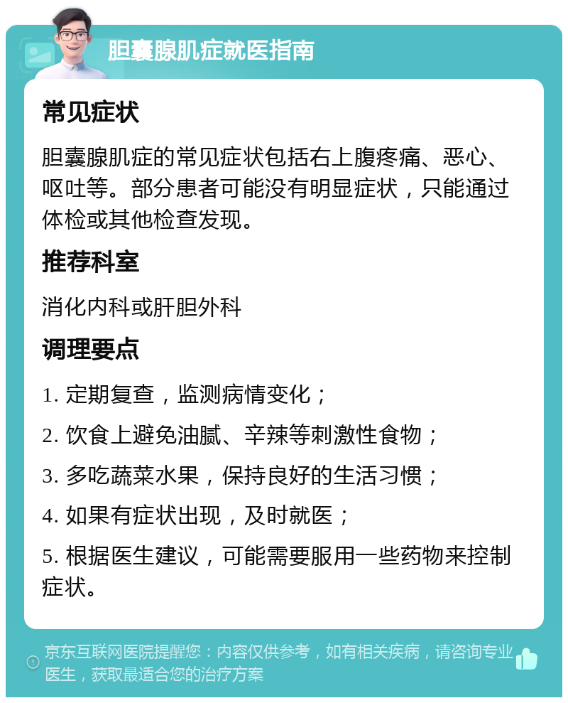 胆囊腺肌症就医指南 常见症状 胆囊腺肌症的常见症状包括右上腹疼痛、恶心、呕吐等。部分患者可能没有明显症状，只能通过体检或其他检查发现。 推荐科室 消化内科或肝胆外科 调理要点 1. 定期复查，监测病情变化； 2. 饮食上避免油腻、辛辣等刺激性食物； 3. 多吃蔬菜水果，保持良好的生活习惯； 4. 如果有症状出现，及时就医； 5. 根据医生建议，可能需要服用一些药物来控制症状。