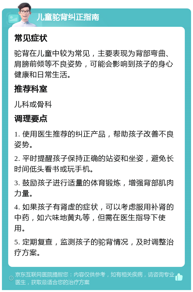 儿童驼背纠正指南 常见症状 驼背在儿童中较为常见，主要表现为背部弯曲、肩膀前倾等不良姿势，可能会影响到孩子的身心健康和日常生活。 推荐科室 儿科或骨科 调理要点 1. 使用医生推荐的纠正产品，帮助孩子改善不良姿势。 2. 平时提醒孩子保持正确的站姿和坐姿，避免长时间低头看书或玩手机。 3. 鼓励孩子进行适量的体育锻炼，增强背部肌肉力量。 4. 如果孩子有肾虚的症状，可以考虑服用补肾的中药，如六味地黄丸等，但需在医生指导下使用。 5. 定期复查，监测孩子的驼背情况，及时调整治疗方案。