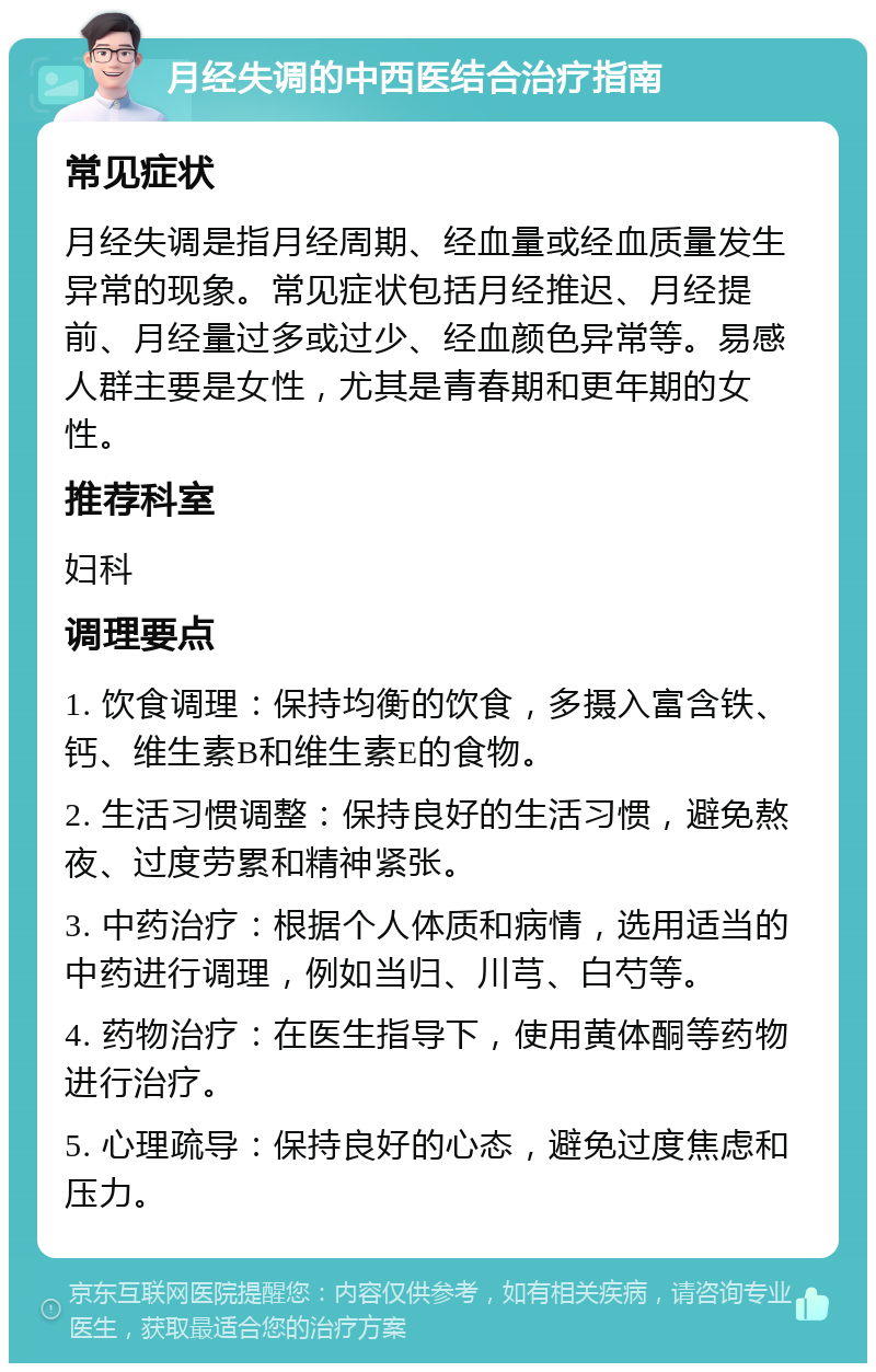 月经失调的中西医结合治疗指南 常见症状 月经失调是指月经周期、经血量或经血质量发生异常的现象。常见症状包括月经推迟、月经提前、月经量过多或过少、经血颜色异常等。易感人群主要是女性，尤其是青春期和更年期的女性。 推荐科室 妇科 调理要点 1. 饮食调理：保持均衡的饮食，多摄入富含铁、钙、维生素B和维生素E的食物。 2. 生活习惯调整：保持良好的生活习惯，避免熬夜、过度劳累和精神紧张。 3. 中药治疗：根据个人体质和病情，选用适当的中药进行调理，例如当归、川芎、白芍等。 4. 药物治疗：在医生指导下，使用黄体酮等药物进行治疗。 5. 心理疏导：保持良好的心态，避免过度焦虑和压力。