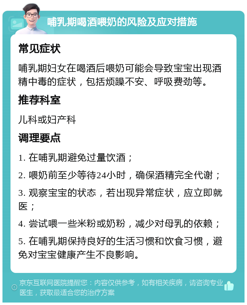 哺乳期喝酒喂奶的风险及应对措施 常见症状 哺乳期妇女在喝酒后喂奶可能会导致宝宝出现酒精中毒的症状，包括烦躁不安、呼吸费劲等。 推荐科室 儿科或妇产科 调理要点 1. 在哺乳期避免过量饮酒； 2. 喂奶前至少等待24小时，确保酒精完全代谢； 3. 观察宝宝的状态，若出现异常症状，应立即就医； 4. 尝试喂一些米粉或奶粉，减少对母乳的依赖； 5. 在哺乳期保持良好的生活习惯和饮食习惯，避免对宝宝健康产生不良影响。