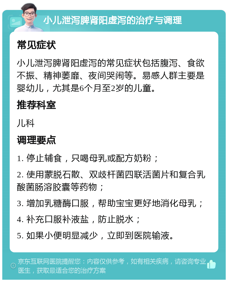 小儿泄泻脾肾阳虚泻的治疗与调理 常见症状 小儿泄泻脾肾阳虚泻的常见症状包括腹泻、食欲不振、精神萎靡、夜间哭闹等。易感人群主要是婴幼儿，尤其是6个月至2岁的儿童。 推荐科室 儿科 调理要点 1. 停止辅食，只喝母乳或配方奶粉； 2. 使用蒙脱石散、双歧杆菌四联活菌片和复合乳酸菌肠溶胶囊等药物； 3. 增加乳糖酶口服，帮助宝宝更好地消化母乳； 4. 补充口服补液盐，防止脱水； 5. 如果小便明显减少，立即到医院输液。