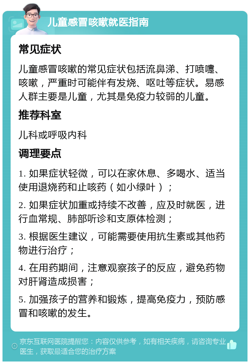 儿童感冒咳嗽就医指南 常见症状 儿童感冒咳嗽的常见症状包括流鼻涕、打喷嚏、咳嗽，严重时可能伴有发烧、呕吐等症状。易感人群主要是儿童，尤其是免疫力较弱的儿童。 推荐科室 儿科或呼吸内科 调理要点 1. 如果症状轻微，可以在家休息、多喝水、适当使用退烧药和止咳药（如小绿叶）； 2. 如果症状加重或持续不改善，应及时就医，进行血常规、肺部听诊和支原体检测； 3. 根据医生建议，可能需要使用抗生素或其他药物进行治疗； 4. 在用药期间，注意观察孩子的反应，避免药物对肝肾造成损害； 5. 加强孩子的营养和锻炼，提高免疫力，预防感冒和咳嗽的发生。