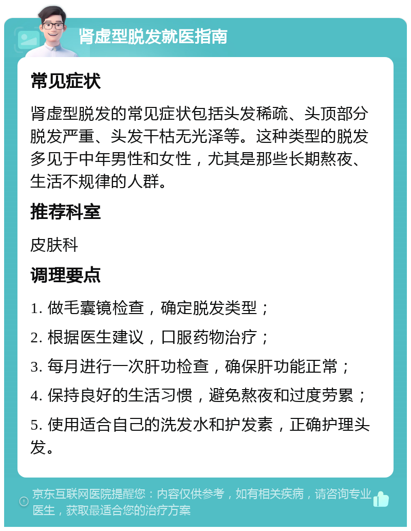 肾虚型脱发就医指南 常见症状 肾虚型脱发的常见症状包括头发稀疏、头顶部分脱发严重、头发干枯无光泽等。这种类型的脱发多见于中年男性和女性，尤其是那些长期熬夜、生活不规律的人群。 推荐科室 皮肤科 调理要点 1. 做毛囊镜检查，确定脱发类型； 2. 根据医生建议，口服药物治疗； 3. 每月进行一次肝功检查，确保肝功能正常； 4. 保持良好的生活习惯，避免熬夜和过度劳累； 5. 使用适合自己的洗发水和护发素，正确护理头发。