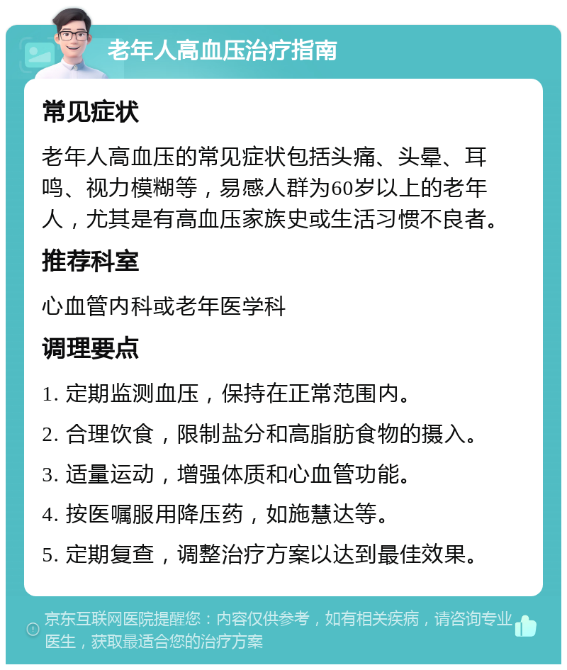 老年人高血压治疗指南 常见症状 老年人高血压的常见症状包括头痛、头晕、耳鸣、视力模糊等，易感人群为60岁以上的老年人，尤其是有高血压家族史或生活习惯不良者。 推荐科室 心血管内科或老年医学科 调理要点 1. 定期监测血压，保持在正常范围内。 2. 合理饮食，限制盐分和高脂肪食物的摄入。 3. 适量运动，增强体质和心血管功能。 4. 按医嘱服用降压药，如施慧达等。 5. 定期复查，调整治疗方案以达到最佳效果。