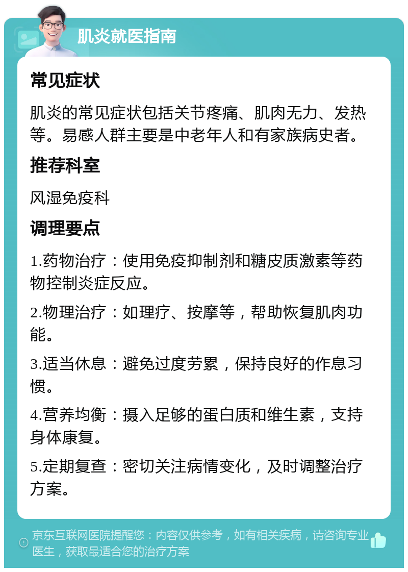 肌炎就医指南 常见症状 肌炎的常见症状包括关节疼痛、肌肉无力、发热等。易感人群主要是中老年人和有家族病史者。 推荐科室 风湿免疫科 调理要点 1.药物治疗：使用免疫抑制剂和糖皮质激素等药物控制炎症反应。 2.物理治疗：如理疗、按摩等，帮助恢复肌肉功能。 3.适当休息：避免过度劳累，保持良好的作息习惯。 4.营养均衡：摄入足够的蛋白质和维生素，支持身体康复。 5.定期复查：密切关注病情变化，及时调整治疗方案。