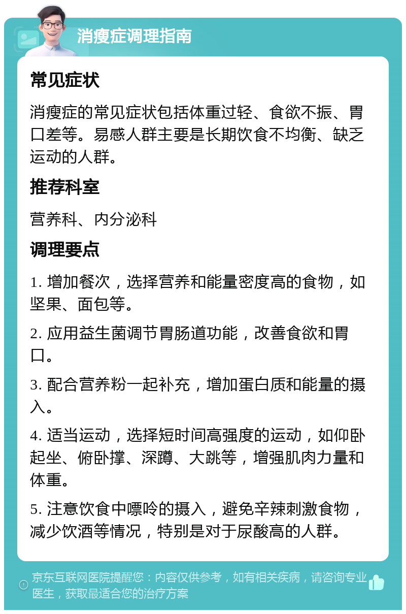 消瘦症调理指南 常见症状 消瘦症的常见症状包括体重过轻、食欲不振、胃口差等。易感人群主要是长期饮食不均衡、缺乏运动的人群。 推荐科室 营养科、内分泌科 调理要点 1. 增加餐次，选择营养和能量密度高的食物，如坚果、面包等。 2. 应用益生菌调节胃肠道功能，改善食欲和胃口。 3. 配合营养粉一起补充，增加蛋白质和能量的摄入。 4. 适当运动，选择短时间高强度的运动，如仰卧起坐、俯卧撑、深蹲、大跳等，增强肌肉力量和体重。 5. 注意饮食中嘌呤的摄入，避免辛辣刺激食物，减少饮酒等情况，特别是对于尿酸高的人群。