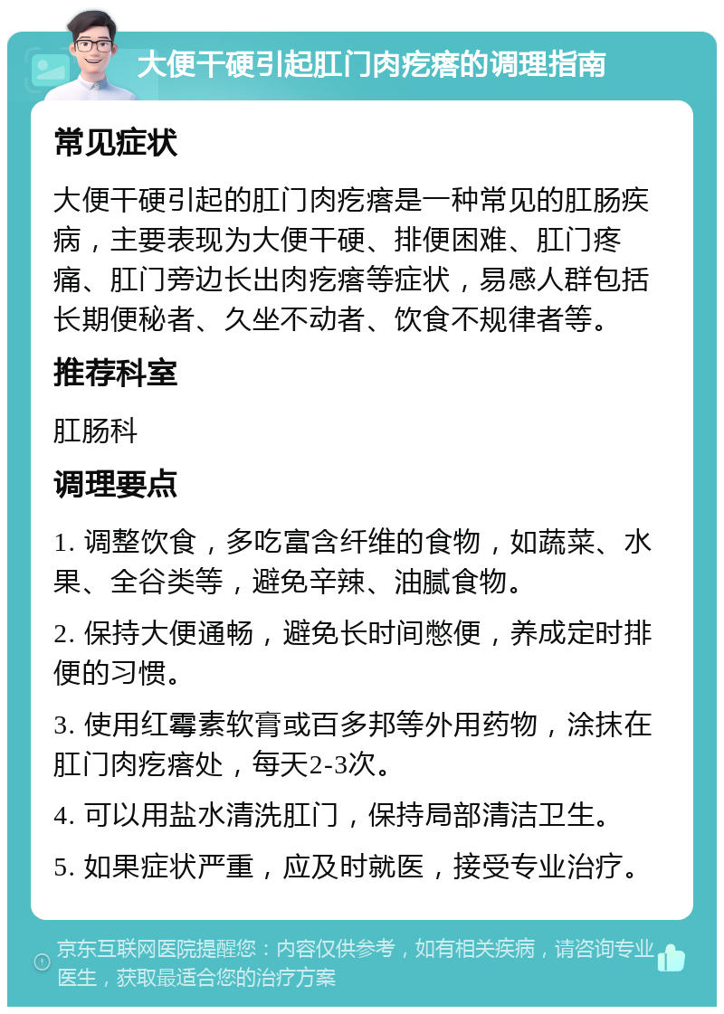 大便干硬引起肛门肉疙瘩的调理指南 常见症状 大便干硬引起的肛门肉疙瘩是一种常见的肛肠疾病，主要表现为大便干硬、排便困难、肛门疼痛、肛门旁边长出肉疙瘩等症状，易感人群包括长期便秘者、久坐不动者、饮食不规律者等。 推荐科室 肛肠科 调理要点 1. 调整饮食，多吃富含纤维的食物，如蔬菜、水果、全谷类等，避免辛辣、油腻食物。 2. 保持大便通畅，避免长时间憋便，养成定时排便的习惯。 3. 使用红霉素软膏或百多邦等外用药物，涂抹在肛门肉疙瘩处，每天2-3次。 4. 可以用盐水清洗肛门，保持局部清洁卫生。 5. 如果症状严重，应及时就医，接受专业治疗。