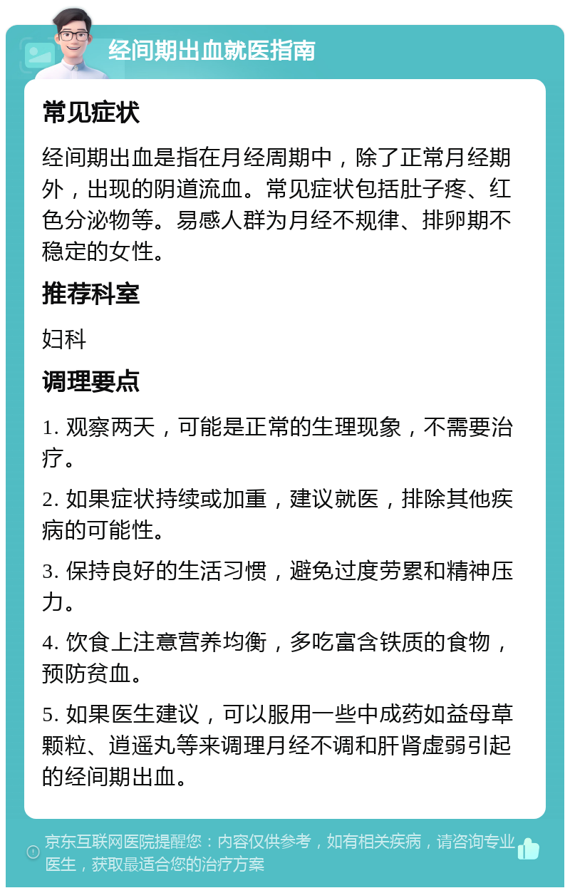 经间期出血就医指南 常见症状 经间期出血是指在月经周期中，除了正常月经期外，出现的阴道流血。常见症状包括肚子疼、红色分泌物等。易感人群为月经不规律、排卵期不稳定的女性。 推荐科室 妇科 调理要点 1. 观察两天，可能是正常的生理现象，不需要治疗。 2. 如果症状持续或加重，建议就医，排除其他疾病的可能性。 3. 保持良好的生活习惯，避免过度劳累和精神压力。 4. 饮食上注意营养均衡，多吃富含铁质的食物，预防贫血。 5. 如果医生建议，可以服用一些中成药如益母草颗粒、逍遥丸等来调理月经不调和肝肾虚弱引起的经间期出血。