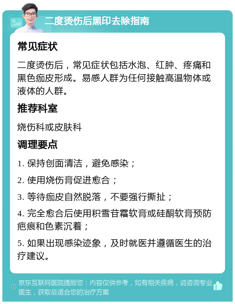 二度烫伤后黑印去除指南 常见症状 二度烫伤后，常见症状包括水泡、红肿、疼痛和黑色痂皮形成。易感人群为任何接触高温物体或液体的人群。 推荐科室 烧伤科或皮肤科 调理要点 1. 保持创面清洁，避免感染； 2. 使用烧伤膏促进愈合； 3. 等待痂皮自然脱落，不要强行撕扯； 4. 完全愈合后使用积雪苷霜软膏或硅酮软膏预防疤痕和色素沉着； 5. 如果出现感染迹象，及时就医并遵循医生的治疗建议。