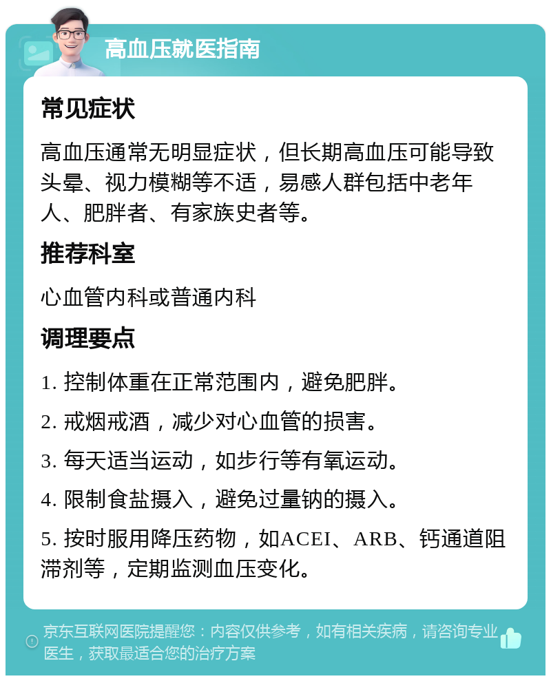 高血压就医指南 常见症状 高血压通常无明显症状，但长期高血压可能导致头晕、视力模糊等不适，易感人群包括中老年人、肥胖者、有家族史者等。 推荐科室 心血管内科或普通内科 调理要点 1. 控制体重在正常范围内，避免肥胖。 2. 戒烟戒酒，减少对心血管的损害。 3. 每天适当运动，如步行等有氧运动。 4. 限制食盐摄入，避免过量钠的摄入。 5. 按时服用降压药物，如ACEI、ARB、钙通道阻滞剂等，定期监测血压变化。