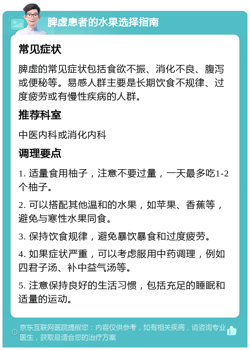 脾虚患者的水果选择指南 常见症状 脾虚的常见症状包括食欲不振、消化不良、腹泻或便秘等。易感人群主要是长期饮食不规律、过度疲劳或有慢性疾病的人群。 推荐科室 中医内科或消化内科 调理要点 1. 适量食用柚子，注意不要过量，一天最多吃1-2个柚子。 2. 可以搭配其他温和的水果，如苹果、香蕉等，避免与寒性水果同食。 3. 保持饮食规律，避免暴饮暴食和过度疲劳。 4. 如果症状严重，可以考虑服用中药调理，例如四君子汤、补中益气汤等。 5. 注意保持良好的生活习惯，包括充足的睡眠和适量的运动。