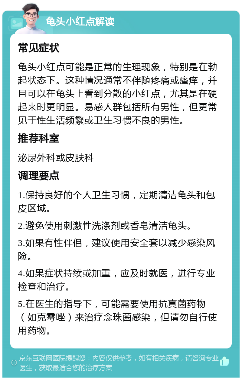 龟头小红点解读 常见症状 龟头小红点可能是正常的生理现象，特别是在勃起状态下。这种情况通常不伴随疼痛或瘙痒，并且可以在龟头上看到分散的小红点，尤其是在硬起来时更明显。易感人群包括所有男性，但更常见于性生活频繁或卫生习惯不良的男性。 推荐科室 泌尿外科或皮肤科 调理要点 1.保持良好的个人卫生习惯，定期清洁龟头和包皮区域。 2.避免使用刺激性洗涤剂或香皂清洁龟头。 3.如果有性伴侣，建议使用安全套以减少感染风险。 4.如果症状持续或加重，应及时就医，进行专业检查和治疗。 5.在医生的指导下，可能需要使用抗真菌药物（如克霉唑）来治疗念珠菌感染，但请勿自行使用药物。