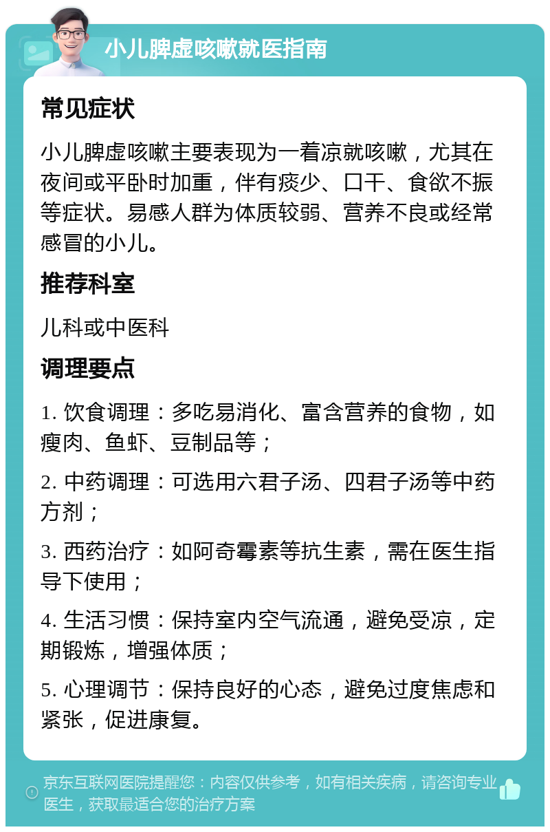 小儿脾虚咳嗽就医指南 常见症状 小儿脾虚咳嗽主要表现为一着凉就咳嗽，尤其在夜间或平卧时加重，伴有痰少、口干、食欲不振等症状。易感人群为体质较弱、营养不良或经常感冒的小儿。 推荐科室 儿科或中医科 调理要点 1. 饮食调理：多吃易消化、富含营养的食物，如瘦肉、鱼虾、豆制品等； 2. 中药调理：可选用六君子汤、四君子汤等中药方剂； 3. 西药治疗：如阿奇霉素等抗生素，需在医生指导下使用； 4. 生活习惯：保持室内空气流通，避免受凉，定期锻炼，增强体质； 5. 心理调节：保持良好的心态，避免过度焦虑和紧张，促进康复。