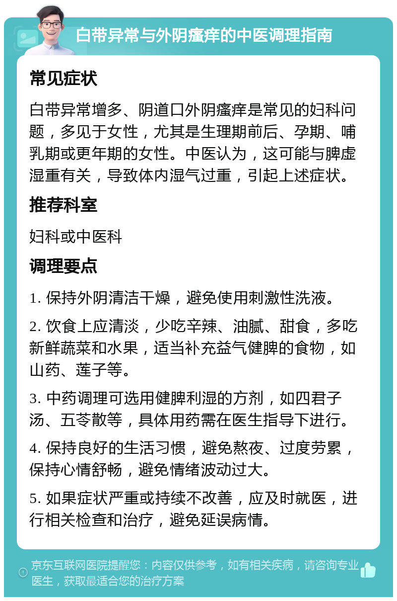 白带异常与外阴瘙痒的中医调理指南 常见症状 白带异常增多、阴道口外阴瘙痒是常见的妇科问题，多见于女性，尤其是生理期前后、孕期、哺乳期或更年期的女性。中医认为，这可能与脾虚湿重有关，导致体内湿气过重，引起上述症状。 推荐科室 妇科或中医科 调理要点 1. 保持外阴清洁干燥，避免使用刺激性洗液。 2. 饮食上应清淡，少吃辛辣、油腻、甜食，多吃新鲜蔬菜和水果，适当补充益气健脾的食物，如山药、莲子等。 3. 中药调理可选用健脾利湿的方剂，如四君子汤、五苓散等，具体用药需在医生指导下进行。 4. 保持良好的生活习惯，避免熬夜、过度劳累，保持心情舒畅，避免情绪波动过大。 5. 如果症状严重或持续不改善，应及时就医，进行相关检查和治疗，避免延误病情。