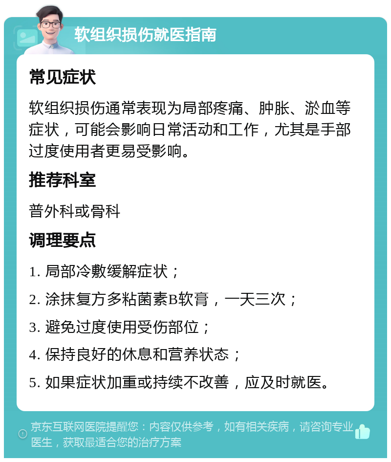 软组织损伤就医指南 常见症状 软组织损伤通常表现为局部疼痛、肿胀、淤血等症状，可能会影响日常活动和工作，尤其是手部过度使用者更易受影响。 推荐科室 普外科或骨科 调理要点 1. 局部冷敷缓解症状； 2. 涂抹复方多粘菌素B软膏，一天三次； 3. 避免过度使用受伤部位； 4. 保持良好的休息和营养状态； 5. 如果症状加重或持续不改善，应及时就医。