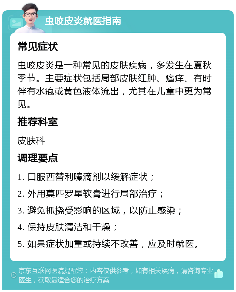 虫咬皮炎就医指南 常见症状 虫咬皮炎是一种常见的皮肤疾病，多发生在夏秋季节。主要症状包括局部皮肤红肿、瘙痒、有时伴有水疱或黄色液体流出，尤其在儿童中更为常见。 推荐科室 皮肤科 调理要点 1. 口服西替利嗪滴剂以缓解症状； 2. 外用莫匹罗星软膏进行局部治疗； 3. 避免抓挠受影响的区域，以防止感染； 4. 保持皮肤清洁和干燥； 5. 如果症状加重或持续不改善，应及时就医。