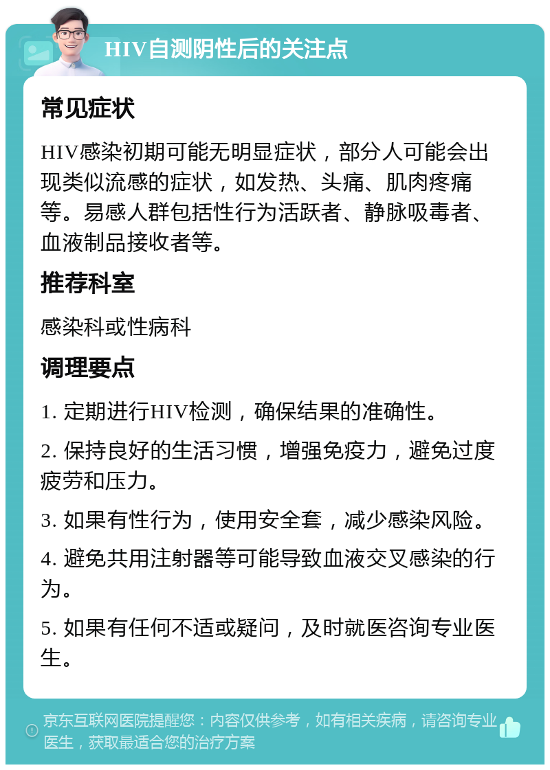 HIV自测阴性后的关注点 常见症状 HIV感染初期可能无明显症状，部分人可能会出现类似流感的症状，如发热、头痛、肌肉疼痛等。易感人群包括性行为活跃者、静脉吸毒者、血液制品接收者等。 推荐科室 感染科或性病科 调理要点 1. 定期进行HIV检测，确保结果的准确性。 2. 保持良好的生活习惯，增强免疫力，避免过度疲劳和压力。 3. 如果有性行为，使用安全套，减少感染风险。 4. 避免共用注射器等可能导致血液交叉感染的行为。 5. 如果有任何不适或疑问，及时就医咨询专业医生。