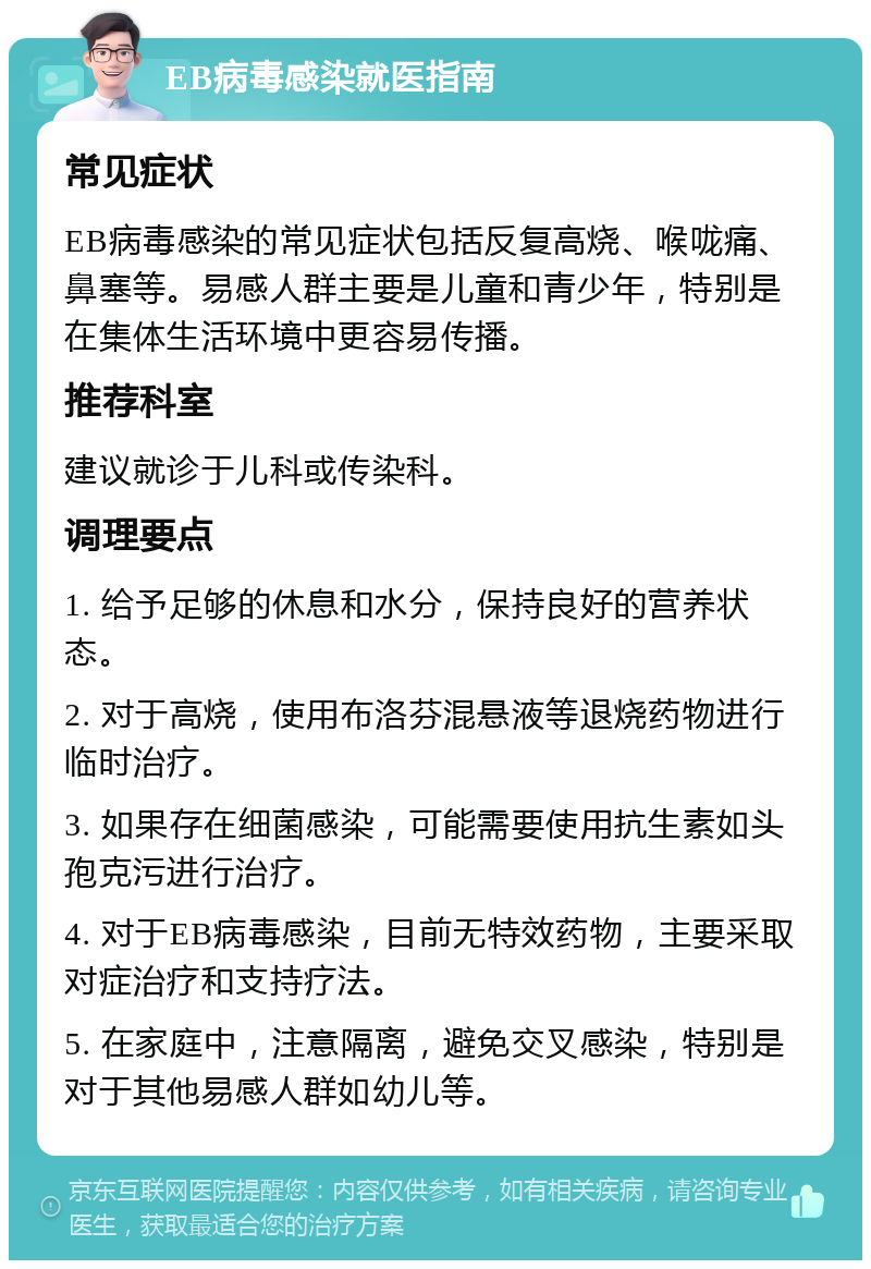 EB病毒感染就医指南 常见症状 EB病毒感染的常见症状包括反复高烧、喉咙痛、鼻塞等。易感人群主要是儿童和青少年，特别是在集体生活环境中更容易传播。 推荐科室 建议就诊于儿科或传染科。 调理要点 1. 给予足够的休息和水分，保持良好的营养状态。 2. 对于高烧，使用布洛芬混悬液等退烧药物进行临时治疗。 3. 如果存在细菌感染，可能需要使用抗生素如头孢克污进行治疗。 4. 对于EB病毒感染，目前无特效药物，主要采取对症治疗和支持疗法。 5. 在家庭中，注意隔离，避免交叉感染，特别是对于其他易感人群如幼儿等。