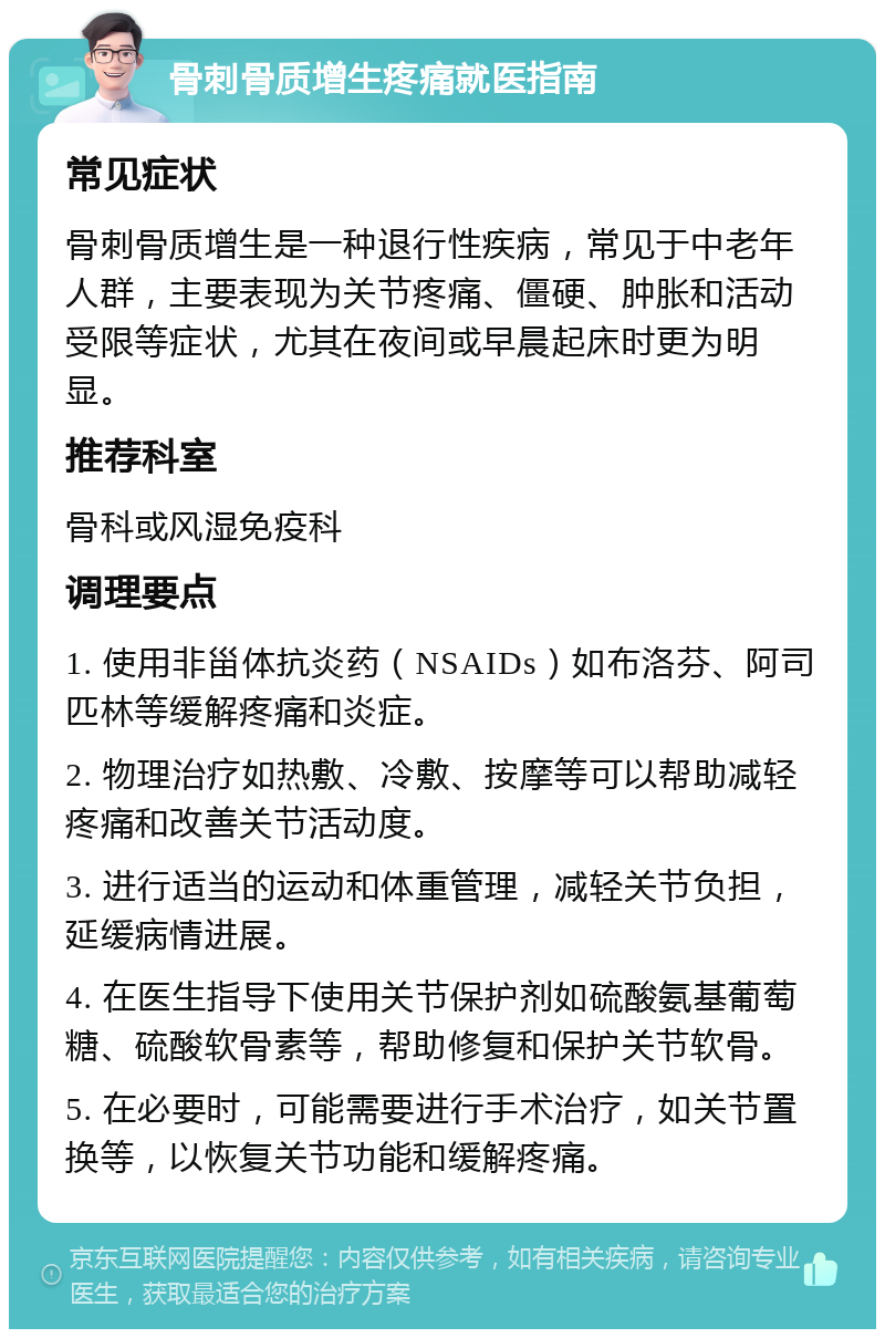 骨刺骨质增生疼痛就医指南 常见症状 骨刺骨质增生是一种退行性疾病，常见于中老年人群，主要表现为关节疼痛、僵硬、肿胀和活动受限等症状，尤其在夜间或早晨起床时更为明显。 推荐科室 骨科或风湿免疫科 调理要点 1. 使用非甾体抗炎药（NSAIDs）如布洛芬、阿司匹林等缓解疼痛和炎症。 2. 物理治疗如热敷、冷敷、按摩等可以帮助减轻疼痛和改善关节活动度。 3. 进行适当的运动和体重管理，减轻关节负担，延缓病情进展。 4. 在医生指导下使用关节保护剂如硫酸氨基葡萄糖、硫酸软骨素等，帮助修复和保护关节软骨。 5. 在必要时，可能需要进行手术治疗，如关节置换等，以恢复关节功能和缓解疼痛。