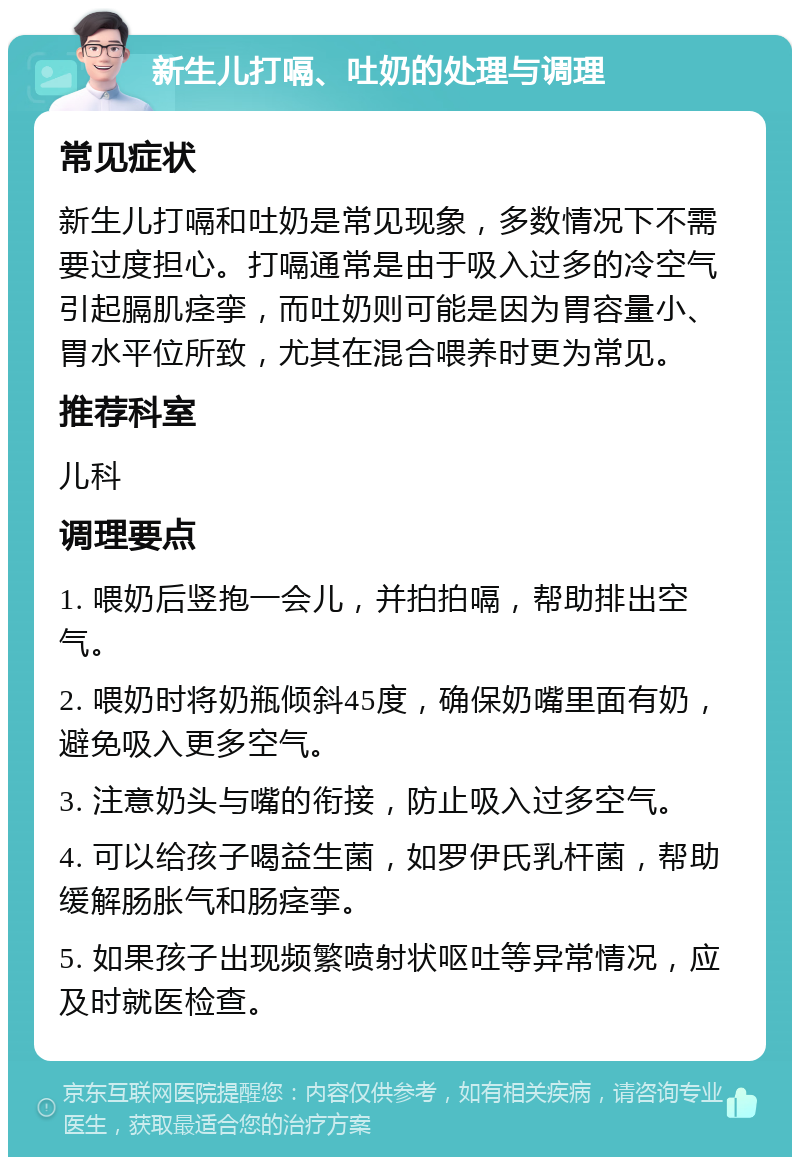 新生儿打嗝、吐奶的处理与调理 常见症状 新生儿打嗝和吐奶是常见现象，多数情况下不需要过度担心。打嗝通常是由于吸入过多的冷空气引起膈肌痉挛，而吐奶则可能是因为胃容量小、胃水平位所致，尤其在混合喂养时更为常见。 推荐科室 儿科 调理要点 1. 喂奶后竖抱一会儿，并拍拍嗝，帮助排出空气。 2. 喂奶时将奶瓶倾斜45度，确保奶嘴里面有奶，避免吸入更多空气。 3. 注意奶头与嘴的衔接，防止吸入过多空气。 4. 可以给孩子喝益生菌，如罗伊氏乳杆菌，帮助缓解肠胀气和肠痉挛。 5. 如果孩子出现频繁喷射状呕吐等异常情况，应及时就医检查。