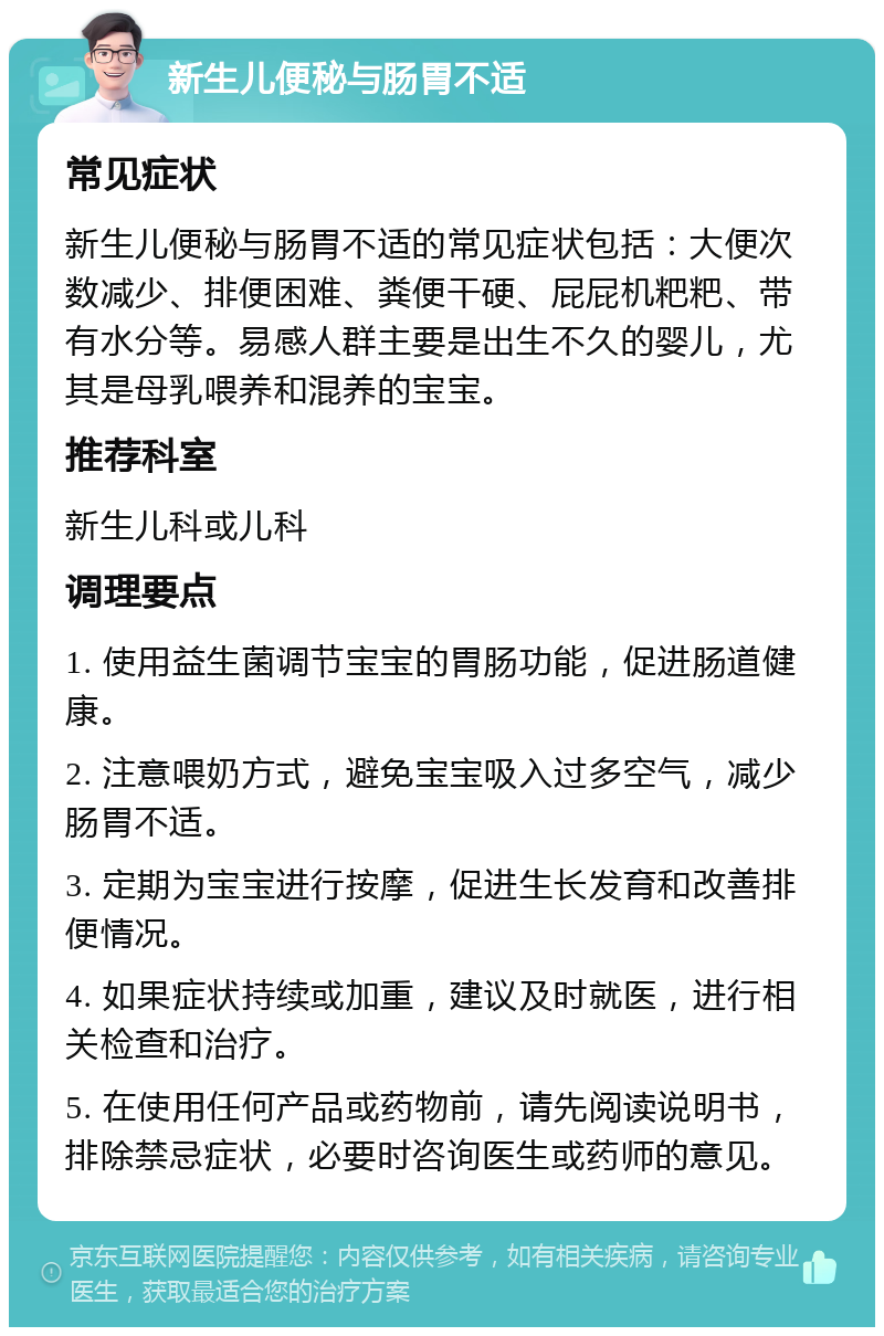 新生儿便秘与肠胃不适 常见症状 新生儿便秘与肠胃不适的常见症状包括：大便次数减少、排便困难、粪便干硬、屁屁机粑粑、带有水分等。易感人群主要是出生不久的婴儿，尤其是母乳喂养和混养的宝宝。 推荐科室 新生儿科或儿科 调理要点 1. 使用益生菌调节宝宝的胃肠功能，促进肠道健康。 2. 注意喂奶方式，避免宝宝吸入过多空气，减少肠胃不适。 3. 定期为宝宝进行按摩，促进生长发育和改善排便情况。 4. 如果症状持续或加重，建议及时就医，进行相关检查和治疗。 5. 在使用任何产品或药物前，请先阅读说明书，排除禁忌症状，必要时咨询医生或药师的意见。