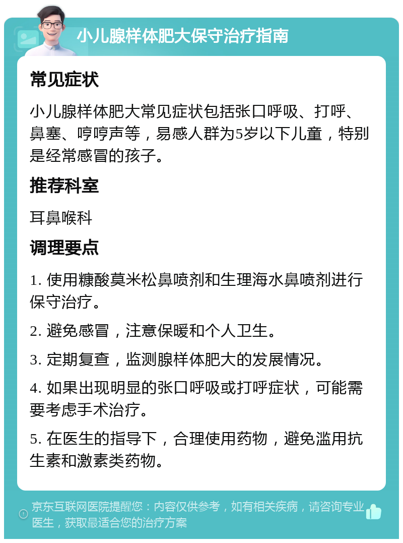 小儿腺样体肥大保守治疗指南 常见症状 小儿腺样体肥大常见症状包括张口呼吸、打呼、鼻塞、哼哼声等，易感人群为5岁以下儿童，特别是经常感冒的孩子。 推荐科室 耳鼻喉科 调理要点 1. 使用糠酸莫米松鼻喷剂和生理海水鼻喷剂进行保守治疗。 2. 避免感冒，注意保暖和个人卫生。 3. 定期复查，监测腺样体肥大的发展情况。 4. 如果出现明显的张口呼吸或打呼症状，可能需要考虑手术治疗。 5. 在医生的指导下，合理使用药物，避免滥用抗生素和激素类药物。