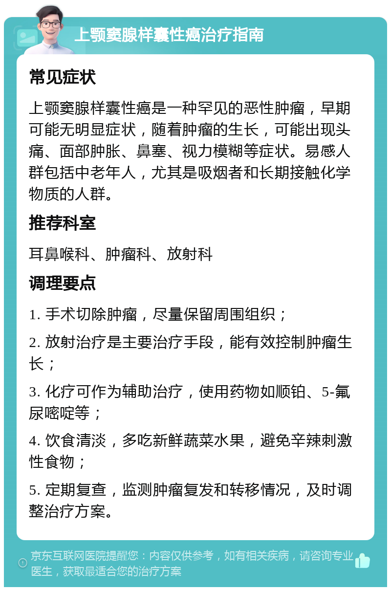 上颚窦腺样囊性癌治疗指南 常见症状 上颚窦腺样囊性癌是一种罕见的恶性肿瘤，早期可能无明显症状，随着肿瘤的生长，可能出现头痛、面部肿胀、鼻塞、视力模糊等症状。易感人群包括中老年人，尤其是吸烟者和长期接触化学物质的人群。 推荐科室 耳鼻喉科、肿瘤科、放射科 调理要点 1. 手术切除肿瘤，尽量保留周围组织； 2. 放射治疗是主要治疗手段，能有效控制肿瘤生长； 3. 化疗可作为辅助治疗，使用药物如顺铂、5-氟尿嘧啶等； 4. 饮食清淡，多吃新鲜蔬菜水果，避免辛辣刺激性食物； 5. 定期复查，监测肿瘤复发和转移情况，及时调整治疗方案。