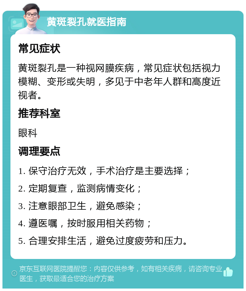 黄斑裂孔就医指南 常见症状 黄斑裂孔是一种视网膜疾病，常见症状包括视力模糊、变形或失明，多见于中老年人群和高度近视者。 推荐科室 眼科 调理要点 1. 保守治疗无效，手术治疗是主要选择； 2. 定期复查，监测病情变化； 3. 注意眼部卫生，避免感染； 4. 遵医嘱，按时服用相关药物； 5. 合理安排生活，避免过度疲劳和压力。