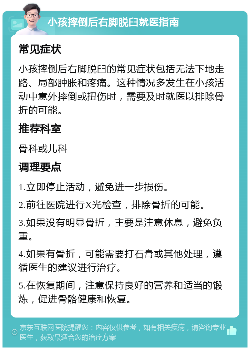 小孩摔倒后右脚脱臼就医指南 常见症状 小孩摔倒后右脚脱臼的常见症状包括无法下地走路、局部肿胀和疼痛。这种情况多发生在小孩活动中意外摔倒或扭伤时，需要及时就医以排除骨折的可能。 推荐科室 骨科或儿科 调理要点 1.立即停止活动，避免进一步损伤。 2.前往医院进行X光检查，排除骨折的可能。 3.如果没有明显骨折，主要是注意休息，避免负重。 4.如果有骨折，可能需要打石膏或其他处理，遵循医生的建议进行治疗。 5.在恢复期间，注意保持良好的营养和适当的锻炼，促进骨骼健康和恢复。