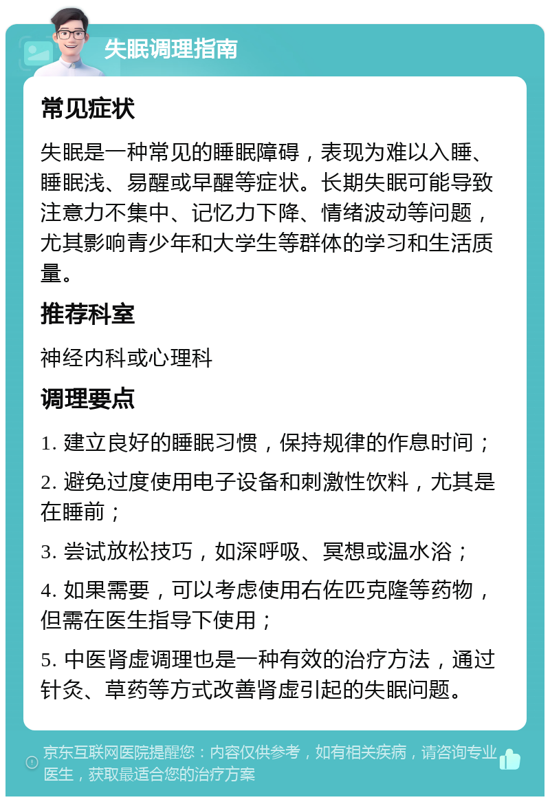 失眠调理指南 常见症状 失眠是一种常见的睡眠障碍，表现为难以入睡、睡眠浅、易醒或早醒等症状。长期失眠可能导致注意力不集中、记忆力下降、情绪波动等问题，尤其影响青少年和大学生等群体的学习和生活质量。 推荐科室 神经内科或心理科 调理要点 1. 建立良好的睡眠习惯，保持规律的作息时间； 2. 避免过度使用电子设备和刺激性饮料，尤其是在睡前； 3. 尝试放松技巧，如深呼吸、冥想或温水浴； 4. 如果需要，可以考虑使用右佐匹克隆等药物，但需在医生指导下使用； 5. 中医肾虚调理也是一种有效的治疗方法，通过针灸、草药等方式改善肾虚引起的失眠问题。