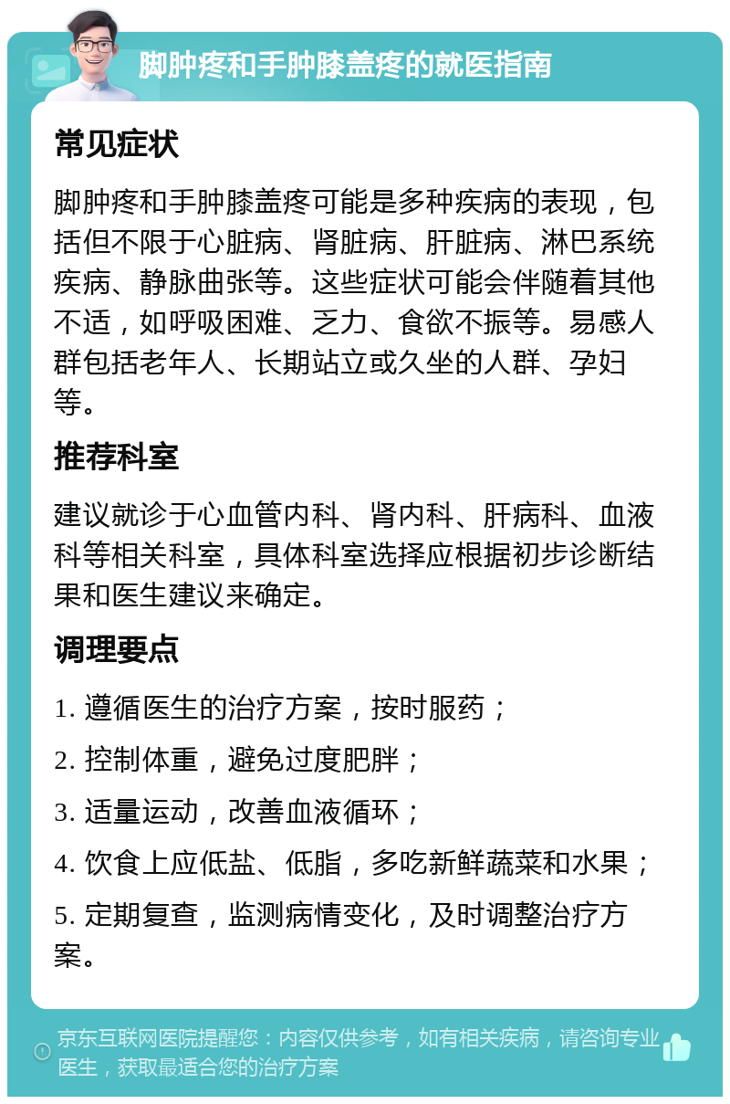 脚肿疼和手肿膝盖疼的就医指南 常见症状 脚肿疼和手肿膝盖疼可能是多种疾病的表现，包括但不限于心脏病、肾脏病、肝脏病、淋巴系统疾病、静脉曲张等。这些症状可能会伴随着其他不适，如呼吸困难、乏力、食欲不振等。易感人群包括老年人、长期站立或久坐的人群、孕妇等。 推荐科室 建议就诊于心血管内科、肾内科、肝病科、血液科等相关科室，具体科室选择应根据初步诊断结果和医生建议来确定。 调理要点 1. 遵循医生的治疗方案，按时服药； 2. 控制体重，避免过度肥胖； 3. 适量运动，改善血液循环； 4. 饮食上应低盐、低脂，多吃新鲜蔬菜和水果； 5. 定期复查，监测病情变化，及时调整治疗方案。