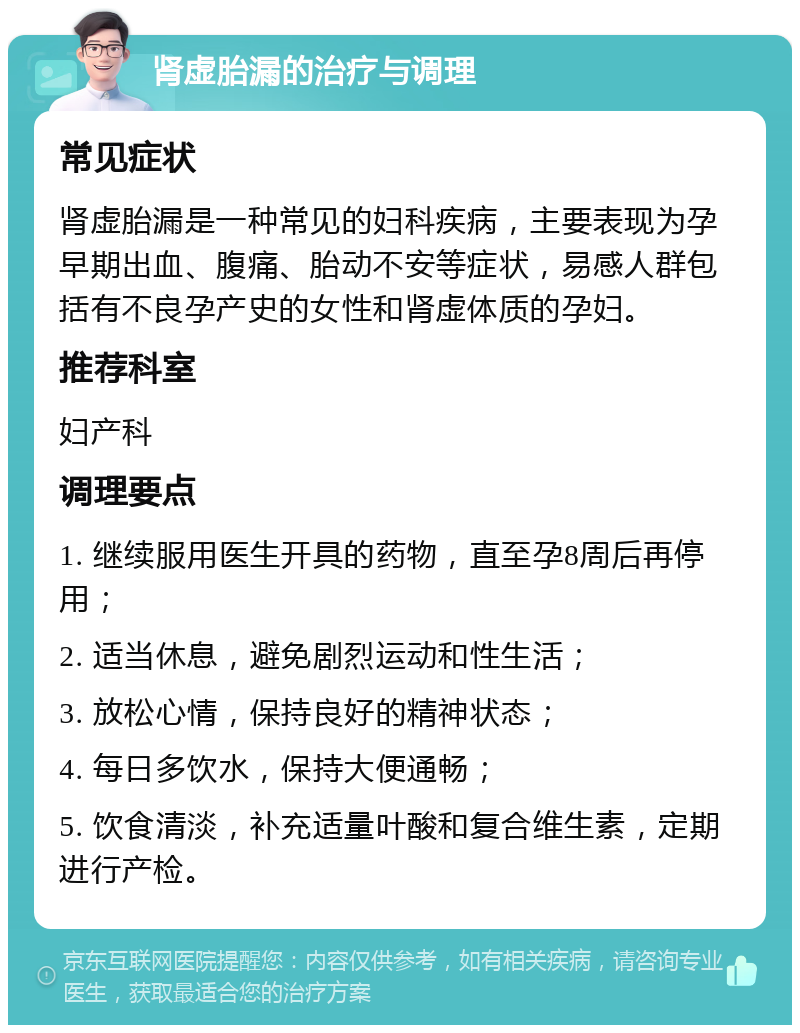 肾虚胎漏的治疗与调理 常见症状 肾虚胎漏是一种常见的妇科疾病，主要表现为孕早期出血、腹痛、胎动不安等症状，易感人群包括有不良孕产史的女性和肾虚体质的孕妇。 推荐科室 妇产科 调理要点 1. 继续服用医生开具的药物，直至孕8周后再停用； 2. 适当休息，避免剧烈运动和性生活； 3. 放松心情，保持良好的精神状态； 4. 每日多饮水，保持大便通畅； 5. 饮食清淡，补充适量叶酸和复合维生素，定期进行产检。