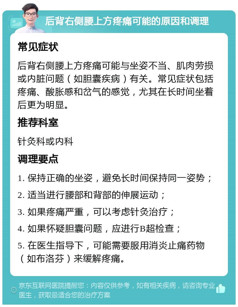 后背右侧腰上方疼痛可能的原因和调理 常见症状 后背右侧腰上方疼痛可能与坐姿不当、肌肉劳损或内脏问题（如胆囊疾病）有关。常见症状包括疼痛、酸胀感和岔气的感觉，尤其在长时间坐着后更为明显。 推荐科室 针灸科或内科 调理要点 1. 保持正确的坐姿，避免长时间保持同一姿势； 2. 适当进行腰部和背部的伸展运动； 3. 如果疼痛严重，可以考虑针灸治疗； 4. 如果怀疑胆囊问题，应进行B超检查； 5. 在医生指导下，可能需要服用消炎止痛药物（如布洛芬）来缓解疼痛。