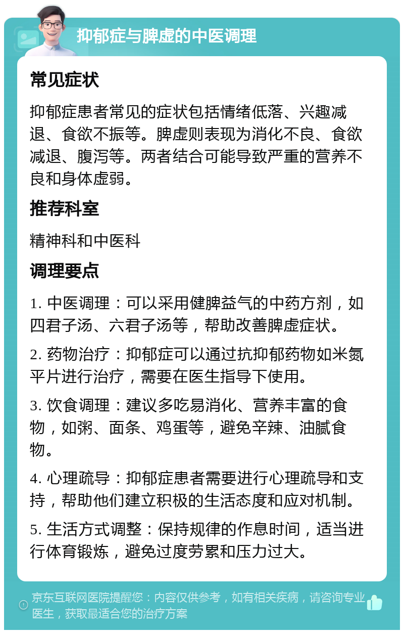 抑郁症与脾虚的中医调理 常见症状 抑郁症患者常见的症状包括情绪低落、兴趣减退、食欲不振等。脾虚则表现为消化不良、食欲减退、腹泻等。两者结合可能导致严重的营养不良和身体虚弱。 推荐科室 精神科和中医科 调理要点 1. 中医调理：可以采用健脾益气的中药方剂，如四君子汤、六君子汤等，帮助改善脾虚症状。 2. 药物治疗：抑郁症可以通过抗抑郁药物如米氮平片进行治疗，需要在医生指导下使用。 3. 饮食调理：建议多吃易消化、营养丰富的食物，如粥、面条、鸡蛋等，避免辛辣、油腻食物。 4. 心理疏导：抑郁症患者需要进行心理疏导和支持，帮助他们建立积极的生活态度和应对机制。 5. 生活方式调整：保持规律的作息时间，适当进行体育锻炼，避免过度劳累和压力过大。