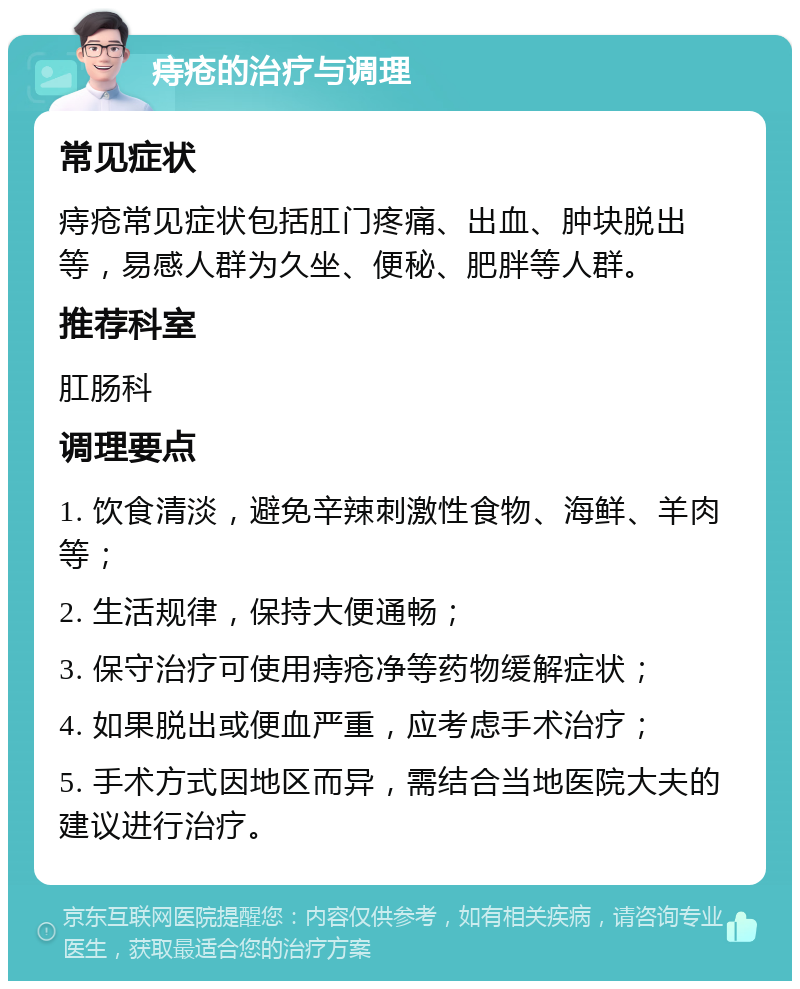 痔疮的治疗与调理 常见症状 痔疮常见症状包括肛门疼痛、出血、肿块脱出等，易感人群为久坐、便秘、肥胖等人群。 推荐科室 肛肠科 调理要点 1. 饮食清淡，避免辛辣刺激性食物、海鲜、羊肉等； 2. 生活规律，保持大便通畅； 3. 保守治疗可使用痔疮净等药物缓解症状； 4. 如果脱出或便血严重，应考虑手术治疗； 5. 手术方式因地区而异，需结合当地医院大夫的建议进行治疗。