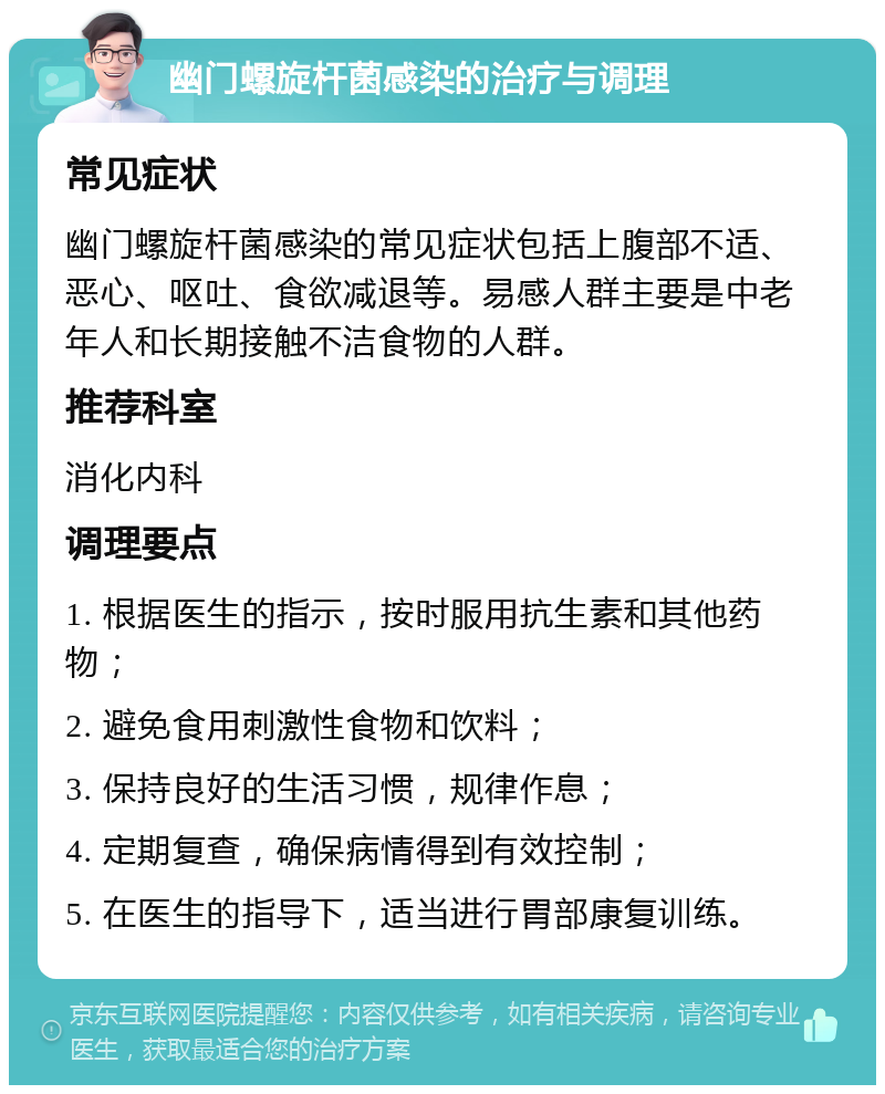 幽门螺旋杆菌感染的治疗与调理 常见症状 幽门螺旋杆菌感染的常见症状包括上腹部不适、恶心、呕吐、食欲减退等。易感人群主要是中老年人和长期接触不洁食物的人群。 推荐科室 消化内科 调理要点 1. 根据医生的指示，按时服用抗生素和其他药物； 2. 避免食用刺激性食物和饮料； 3. 保持良好的生活习惯，规律作息； 4. 定期复查，确保病情得到有效控制； 5. 在医生的指导下，适当进行胃部康复训练。