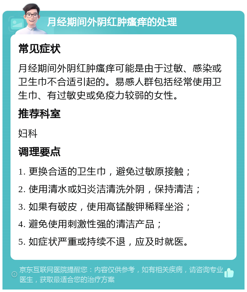 月经期间外阴红肿瘙痒的处理 常见症状 月经期间外阴红肿瘙痒可能是由于过敏、感染或卫生巾不合适引起的。易感人群包括经常使用卫生巾、有过敏史或免疫力较弱的女性。 推荐科室 妇科 调理要点 1. 更换合适的卫生巾，避免过敏原接触； 2. 使用清水或妇炎洁清洗外阴，保持清洁； 3. 如果有破皮，使用高锰酸钾稀释坐浴； 4. 避免使用刺激性强的清洁产品； 5. 如症状严重或持续不退，应及时就医。