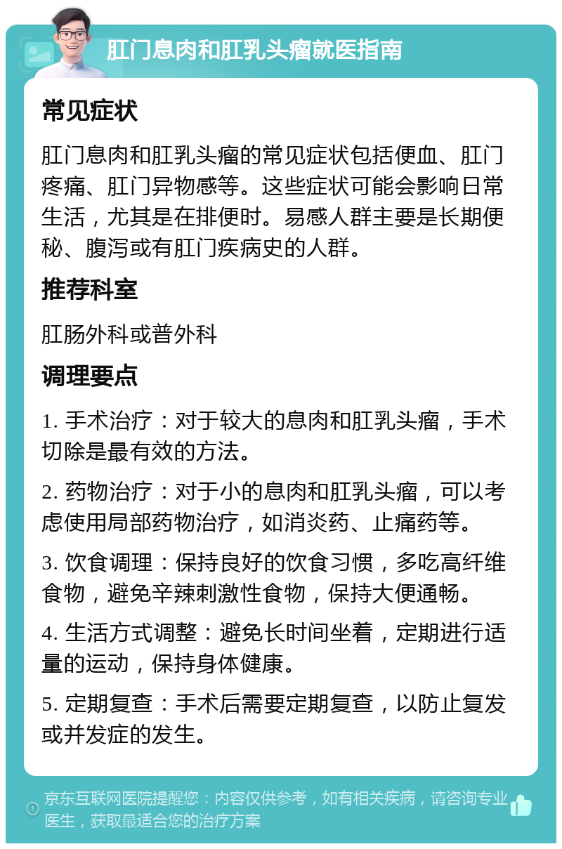 肛门息肉和肛乳头瘤就医指南 常见症状 肛门息肉和肛乳头瘤的常见症状包括便血、肛门疼痛、肛门异物感等。这些症状可能会影响日常生活，尤其是在排便时。易感人群主要是长期便秘、腹泻或有肛门疾病史的人群。 推荐科室 肛肠外科或普外科 调理要点 1. 手术治疗：对于较大的息肉和肛乳头瘤，手术切除是最有效的方法。 2. 药物治疗：对于小的息肉和肛乳头瘤，可以考虑使用局部药物治疗，如消炎药、止痛药等。 3. 饮食调理：保持良好的饮食习惯，多吃高纤维食物，避免辛辣刺激性食物，保持大便通畅。 4. 生活方式调整：避免长时间坐着，定期进行适量的运动，保持身体健康。 5. 定期复查：手术后需要定期复查，以防止复发或并发症的发生。