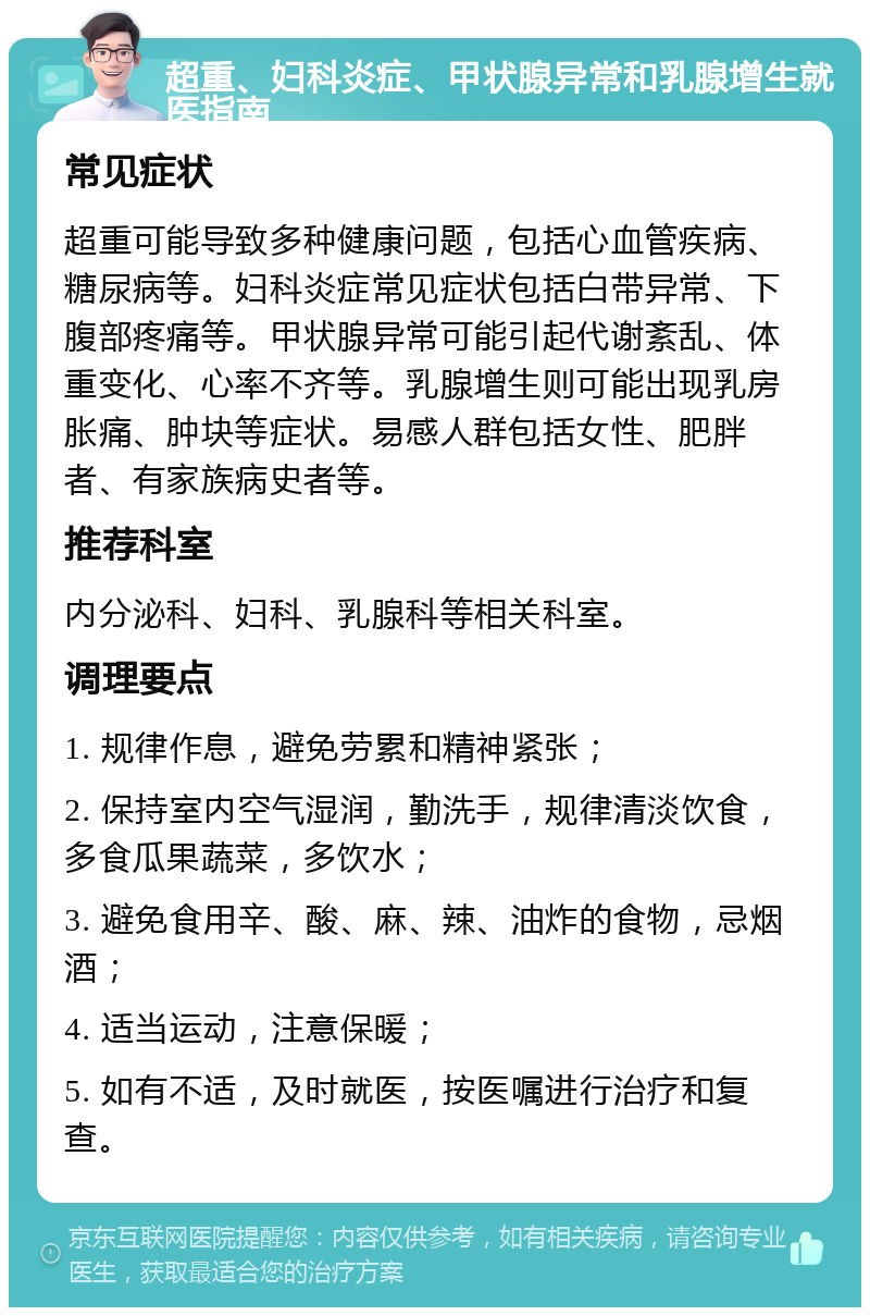 超重、妇科炎症、甲状腺异常和乳腺增生就医指南 常见症状 超重可能导致多种健康问题，包括心血管疾病、糖尿病等。妇科炎症常见症状包括白带异常、下腹部疼痛等。甲状腺异常可能引起代谢紊乱、体重变化、心率不齐等。乳腺增生则可能出现乳房胀痛、肿块等症状。易感人群包括女性、肥胖者、有家族病史者等。 推荐科室 内分泌科、妇科、乳腺科等相关科室。 调理要点 1. 规律作息，避免劳累和精神紧张； 2. 保持室内空气湿润，勤洗手，规律清淡饮食，多食瓜果蔬菜，多饮水； 3. 避免食用辛、酸、麻、辣、油炸的食物，忌烟酒； 4. 适当运动，注意保暖； 5. 如有不适，及时就医，按医嘱进行治疗和复查。