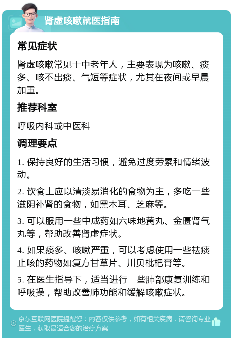 肾虚咳嗽就医指南 常见症状 肾虚咳嗽常见于中老年人，主要表现为咳嗽、痰多、咳不出痰、气短等症状，尤其在夜间或早晨加重。 推荐科室 呼吸内科或中医科 调理要点 1. 保持良好的生活习惯，避免过度劳累和情绪波动。 2. 饮食上应以清淡易消化的食物为主，多吃一些滋阴补肾的食物，如黑木耳、芝麻等。 3. 可以服用一些中成药如六味地黄丸、金匮肾气丸等，帮助改善肾虚症状。 4. 如果痰多、咳嗽严重，可以考虑使用一些祛痰止咳的药物如复方甘草片、川贝枇杷膏等。 5. 在医生指导下，适当进行一些肺部康复训练和呼吸操，帮助改善肺功能和缓解咳嗽症状。