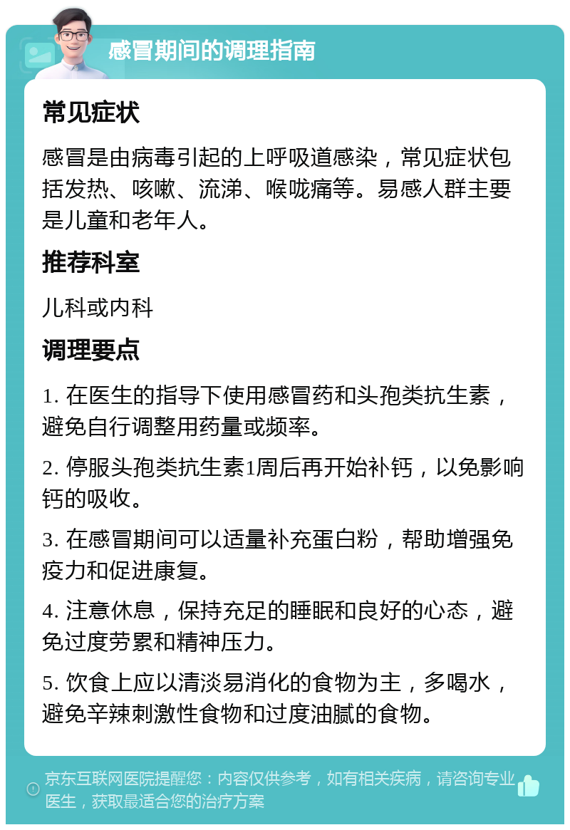 感冒期间的调理指南 常见症状 感冒是由病毒引起的上呼吸道感染，常见症状包括发热、咳嗽、流涕、喉咙痛等。易感人群主要是儿童和老年人。 推荐科室 儿科或内科 调理要点 1. 在医生的指导下使用感冒药和头孢类抗生素，避免自行调整用药量或频率。 2. 停服头孢类抗生素1周后再开始补钙，以免影响钙的吸收。 3. 在感冒期间可以适量补充蛋白粉，帮助增强免疫力和促进康复。 4. 注意休息，保持充足的睡眠和良好的心态，避免过度劳累和精神压力。 5. 饮食上应以清淡易消化的食物为主，多喝水，避免辛辣刺激性食物和过度油腻的食物。