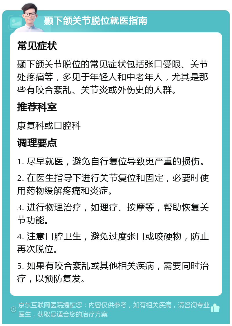 颞下颌关节脱位就医指南 常见症状 颞下颌关节脱位的常见症状包括张口受限、关节处疼痛等，多见于年轻人和中老年人，尤其是那些有咬合紊乱、关节炎或外伤史的人群。 推荐科室 康复科或口腔科 调理要点 1. 尽早就医，避免自行复位导致更严重的损伤。 2. 在医生指导下进行关节复位和固定，必要时使用药物缓解疼痛和炎症。 3. 进行物理治疗，如理疗、按摩等，帮助恢复关节功能。 4. 注意口腔卫生，避免过度张口或咬硬物，防止再次脱位。 5. 如果有咬合紊乱或其他相关疾病，需要同时治疗，以预防复发。