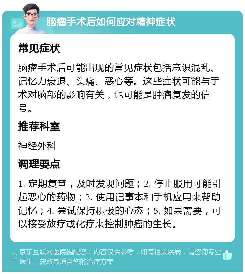 脑瘤手术后如何应对精神症状 常见症状 脑瘤手术后可能出现的常见症状包括意识混乱、记忆力衰退、头痛、恶心等。这些症状可能与手术对脑部的影响有关，也可能是肿瘤复发的信号。 推荐科室 神经外科 调理要点 1. 定期复查，及时发现问题；2. 停止服用可能引起恶心的药物；3. 使用记事本和手机应用来帮助记忆；4. 尝试保持积极的心态；5. 如果需要，可以接受放疗或化疗来控制肿瘤的生长。